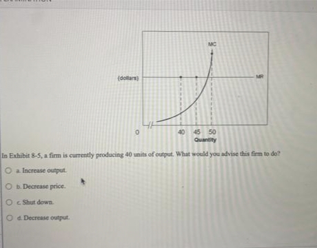 (dollars)
MC
0
MR
40 45 50
Quantity
In Exhibit 8-5, a firm is currently producing 40 units of output. What would you advise this firm to do?
O a Increase output.
O b. Decrease price.
Oc Shut down.
O d. Decrease output.