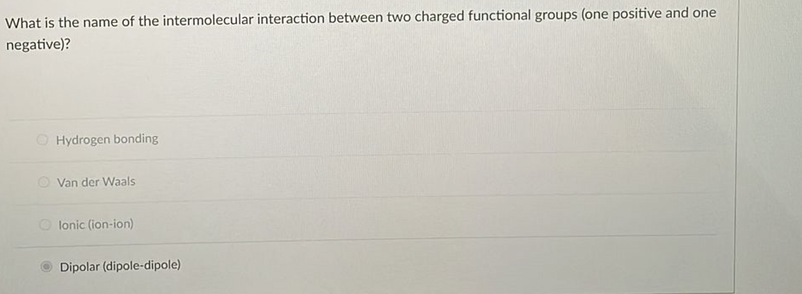 What is the name of the intermolecular interaction between two charged functional groups (one positive and one
negative)?
Hydrogen bonding
Van der Waals
Olonic (ion-ion)
Dipolar (dipole-dipole)