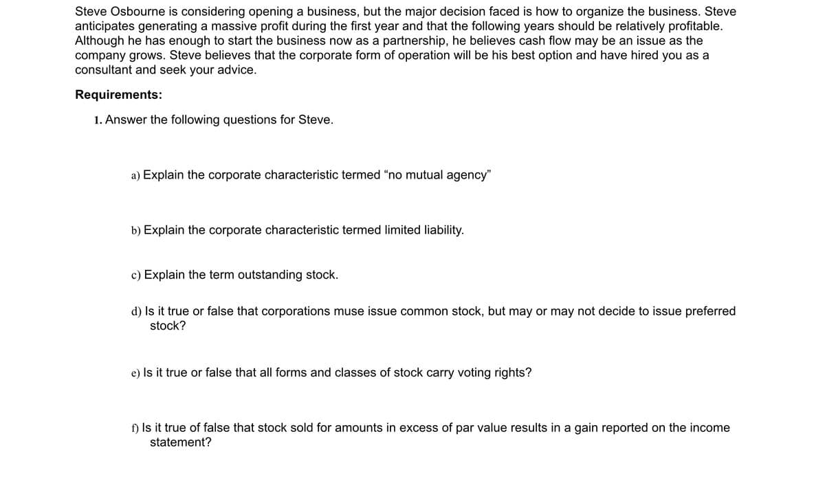 Steve Osbourne is considering opening a business, but the major decision faced is how to organize the business. Steve
anticipates generating a massive profit during the first year and that the following years should be relatively profitable.
Although he has enough to start the business now as a partnership, he believes cash flow may be an issue as the
company grows. Steve believes that the corporate form of operation will be his best option and have hired you as a
consultant and seek your advice.
Requirements:
1. Answer the following questions for Steve.
a) Explain the corporate characteristic termed “no mutual agency"
b) Explain the corporate characteristic termed limited liability.
c) Explain the term outstanding stock.
d) Is it true or false that corporations muse issue common stock, but may or may not decide to issue preferred
stock?
e) Is it true or false that all forms and classes of stock carry voting rights?
f) Is it true of false that stock sold for amounts in excess of par value results in a gain reported on the income
statement?
