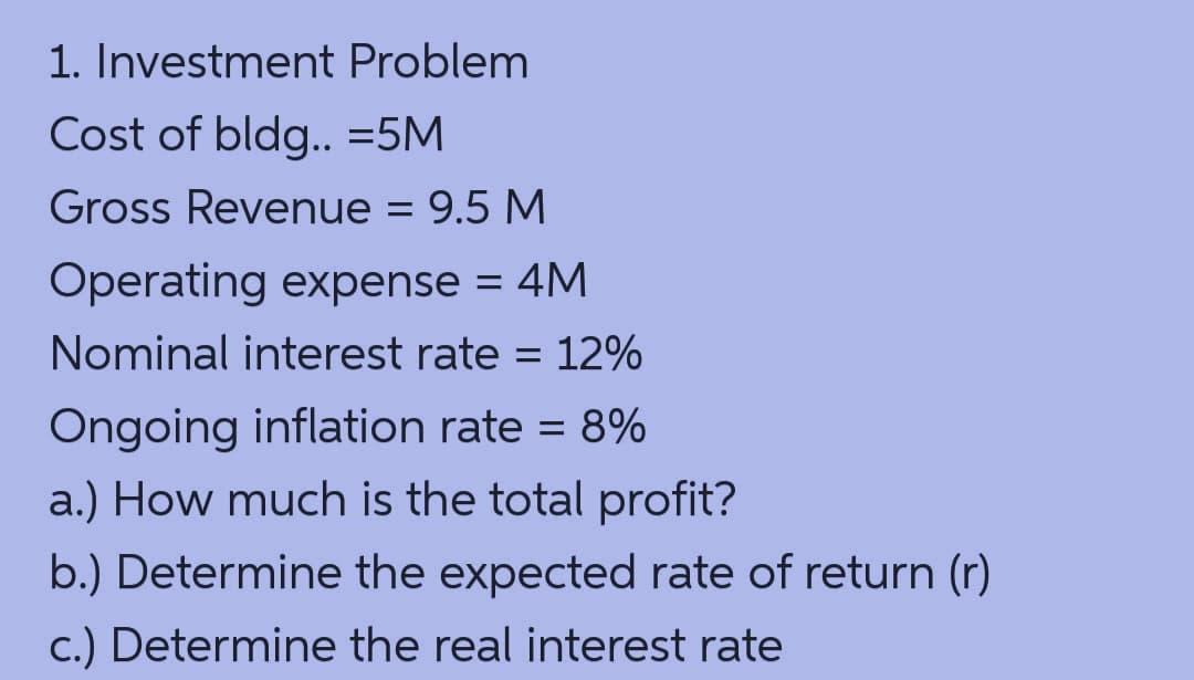 1. Investment Problem
Cost of bldg.. =5M
Gross Revenue = 9.5 M
Operating expense = 4M
Nominal interest rate = 12%
Ôngoing inflation rate = 8%
a.) How much is the total profit?
b.) Determine the expected rate of return (r)
c.) Determine the real interest rate
