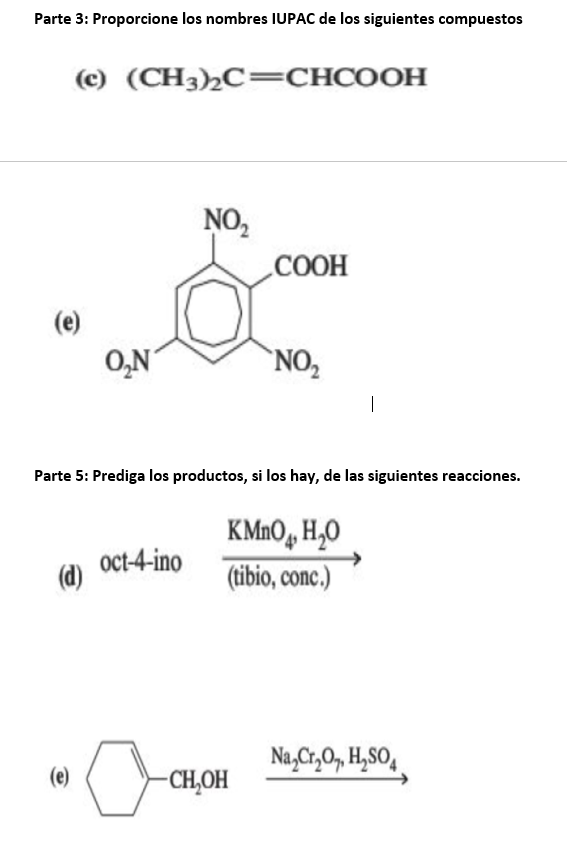 Parte 3: Proporcione los nombres IUPAC de los siguientes compuestos
(c) (CH3)C=CHCOOH
(e)
(d)
(e)
O₂N
oct-4-ino
NO₂
Parte 5: Prediga los productos, si los hay, de las siguientes reacciones.
0
COOH
NO₂
-CH₂OH
KMnO4 H₂O
(tibio, conc.)
1
Na₂Cr₂O7, H₂SO4