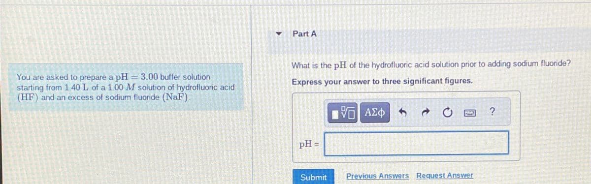 Part A
You are asked to prepare a pH
=3.00 buffer solution
starting from 1.40 L of a 1.00 M solution of hydrofluoric acid
(HF) and an excess of sodium fluoride (NaF).
What is the pH of the hydrofluoric acid solution prior to adding sodium fluoride?
Express your answer to three significant figures.
VO
ΜΕ ΑΣΦ
pH=
0
Submit
Previous Answers Request Answer