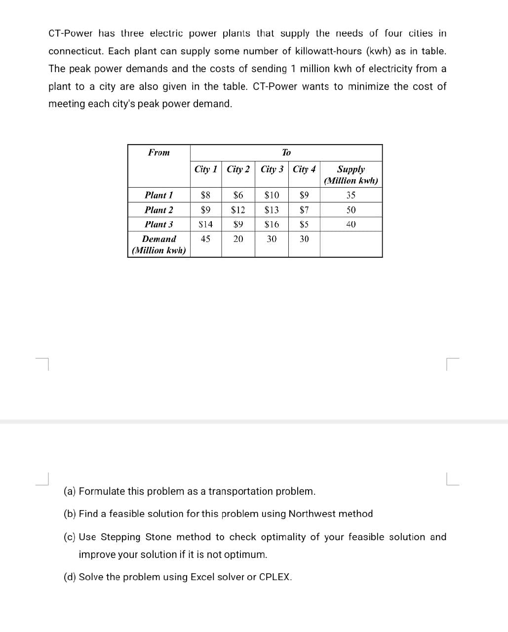 CT-Power has three electric power plants that supply the needs of four cities in
connecticut. Each plant can supply some number of killowatt-hours (kwh) as in table.
The peak power demands and the costs of sending 1 million kwh of electricity from a
plant to a city are also given in the table. CT-Power wants to minimize the cost of
meeting each city's peak power demand.
From
To
City 1 City 2 City 3 City 4
Supply
(Million kwh)
Plant 1
$8
$6
$10 $9
35
Plant 2
$9
$12
$13
$7
50
Plant 3
$14
$9
$16
$5
40
Demand
45
20
30
30
(Million kwh)
(a) Formulate this problem as a transportation problem.
(b) Find a feasible solution for this problem using Northwest method
(c) Use Stepping Stone method to check optimality of your feasible solution and
improve your solution if it is not optimum.
(d) Solve the problem using Excel solver or CPLEX.
