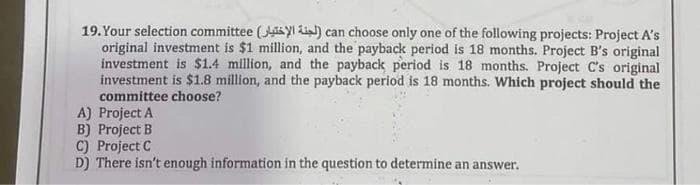 19. Your selection committee (Yl) can choose only one of the following projects: Project A's
original investment is $1 million, and the payback period is 18 months. Project B's original
investment is $1.4 million, and the payback period is 18 months. Project C's original
investment is $1.8 million, and the payback period is 18 months. Which project should the
committee choose?
A) Project A
B) Project B
C) Project C
D) There isn't enough information in the question to determine an answer.