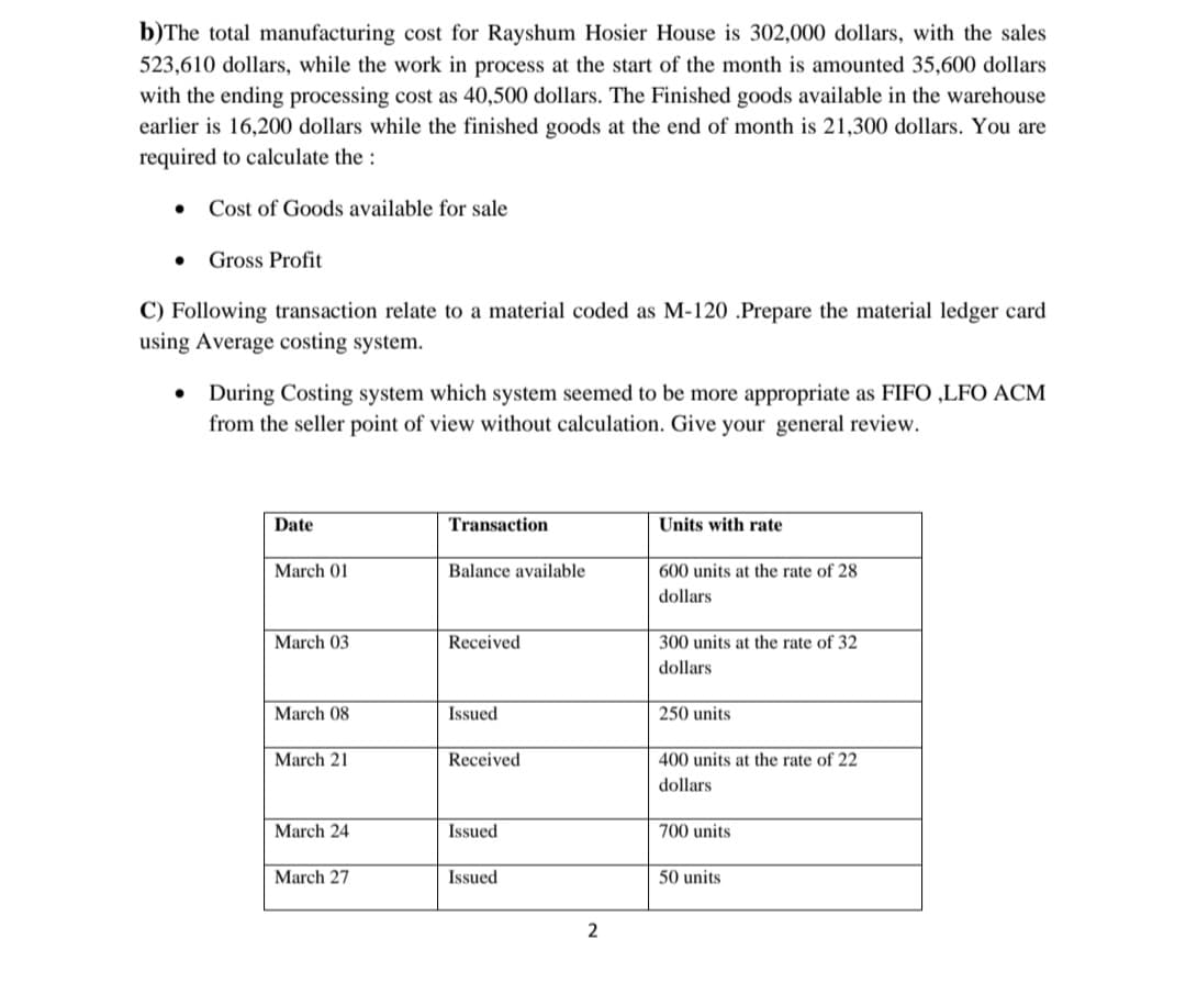 b)The total manufacturing cost for Rayshum Hosier House is 302,000 dollars, with the sales
523,610 dollars, while the work in process at the start of the month is amounted 35,600 dollars
with the ending processing cost as 40,500 dollars. The Finished goods available in the warehouse
earlier is 16,200 dollars while the finished goods at the end of month is 21,300 dollars. You are
required to calculate the :
Cost of Goods available for sale
Gross Profit
C) Following transaction relate to a material coded as M-120 .Prepare the material ledger card
using Average costing system.
• During Costing system which system seemed to be more appropriate as FIFO ,LFO ACM
from the seller point of view without calculation. Give your general review.
Date
Transaction
Units with rate
March 01
Balance available
600 units at the rate of 28
dollars
March 03
Received
300 units at the rate of 32
dollars
March 08
Issued
250 units
March 21
Received
400 units at the rate of 22
dollars
March 24
Issued
700 units
March 27
Issued
50 units
2
