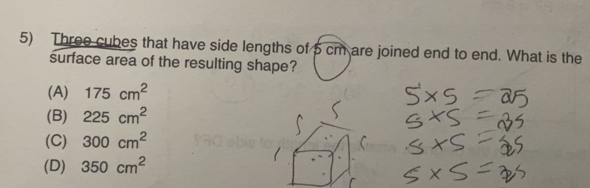 5) Three cubes that have side lengths of 5 cm are joined end to end. What is the
surface area of the resulting shape?
(A) 175 cm²
5x5 = 25
5×5
(B) 225 cm²
S
5x5 =35
(C) 300 cm²
2
930 ebie to
S
•5x5 = 5
2
(D) 350 cm
5x5=25