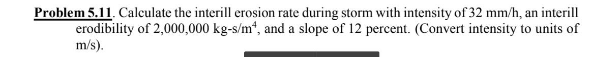 Problem 5.11. Calculate the interill erosion rate during storm with intensity of 32 mm/h, an interill
erodibility of 2,000,000 kg-s/m², and a slope of 12 percent. (Convert intensity to units of
m/s).