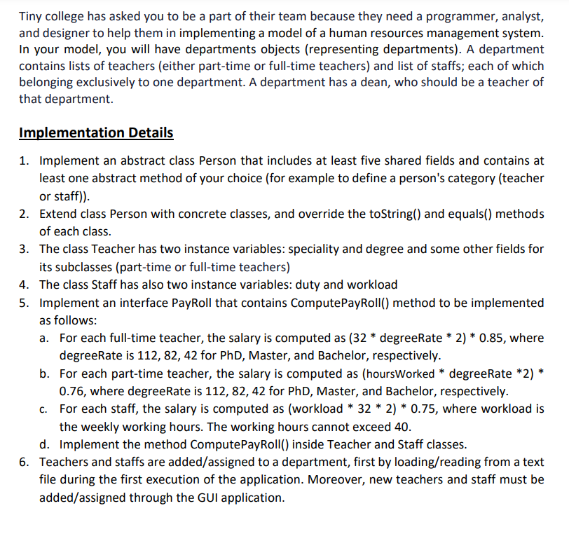 Tiny college has asked you to be a part of their team because they need a programmer, analyst,
and designer to help them in implementing a model of a human resources management system.
In your model, you will have departments objects (representing departments). A department
contains lists of teachers (either part-time or full-time teachers) and list of staffs; each of which
belonging exclusively to one department. A department has a dean, who should be a teacher of
that department.
Implementation Details
1. Implement an abstract class Person that includes at least five shared fields and contains at
least one abstract method of your choice (for example to define a person's category (teacher
or staff)).
2.
Extend class Person with concrete classes, and override the toString() and equals() methods
of each class.
3. The class Teacher has two instance variables: speciality and degree and some other fields for
its subclasses (part-time or full-time teachers)
4. The class Staff has also two instance variables: duty and workload
5. Implement an interface PayRoll that contains ComputePayRoll() method to be implemented
as follows:
a. For each full-time teacher, the salary is computed as (32 * degreeRate * 2) * 0.85, where
degreeRate is 112, 82, 42 for PhD, Master, and Bachelor, respectively.
b. For each part-time teacher, the salary is computed as (hoursWorked * degreeRate *2) *
0.76, where degreeRate is 112, 82, 42 for PhD, Master, and Bachelor, respectively.
c. For each staff, the salary is computed as (workload * 32 * 2) * 0.75, where workload is
the weekly working hours. The working hours cannot exceed 40.
d. Implement the method ComputePayRoll() inside Teacher and Staff classes.
6. Teachers and staffs are added/assigned to a department, first by loading/reading from a text
file during the first execution of the application. Moreover, new teachers and staff must be
added/assigned through the GUI application.