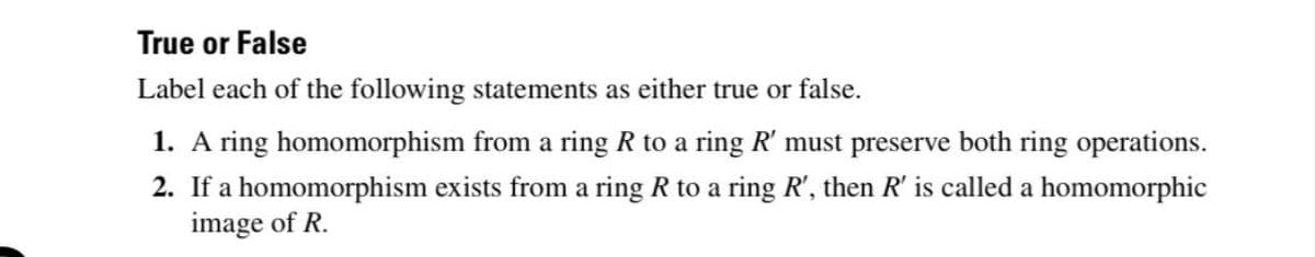 True or False
Label each of the following statements as either true or false.
1. A ring homomorphism from a ring R to a ring R' must preserve both ring operations.
2. If a homomorphism exists from a ring R to a ring R', then R' is called a homomorphic
image of R.