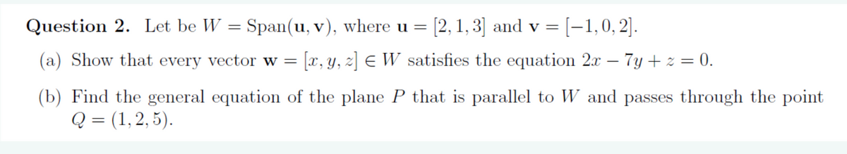 Span(u, v), where u = [2, 1,3] and v = [−1,0, 2].
(a) Show that every vector w = [x, y, z] ¤ W satisfies the equation 2x
Question 2. Let be W
=
7y+z=0.
(b) Find the general equation of the plane P that is parallel to W and passes through the point
Q = (1, 2, 5).