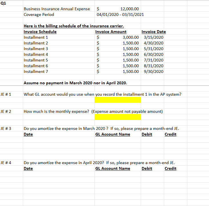 Q1
JE # 1
JE # 2
JE # 3
JE # 4
Business Insurance Annual Expense
Coverage Period
Here is the billing schedule of the insurance carrier.
Invoice Schedule
Invoice Amount
Installment 1
Installment 2
Installment 3
Installment 4
$
12,000.00
04/01/2020 - 03/31/2021
Installment 5
Installment 6
Installment 7
$
$
$
es is is is es
$
$
Invoice Date
3,000.00 3/15/2020
1,500.00 4/30/2020
1,500.00 5/31/2020
1,500.00 6/30/2020
1,500.00 7/31/2020
1,500.00 8/31/2020
1,500.00 9/30/2020
$
$
Assume no payment in March 2020 nor in April 2020.
What GL account would you use when you record the installment 1 in the AP system?
How much is the monthly expense? (Expense amount not payable amount)
Do you amortize the expense in March 2020? If so, please prepare a month-end JE.
Date
GL Account Name
Debit
Credit
Do you amortize the expense in April 2020? If so, please prepare a month-end JE.
Date
GL Account Name
Debit
Credit