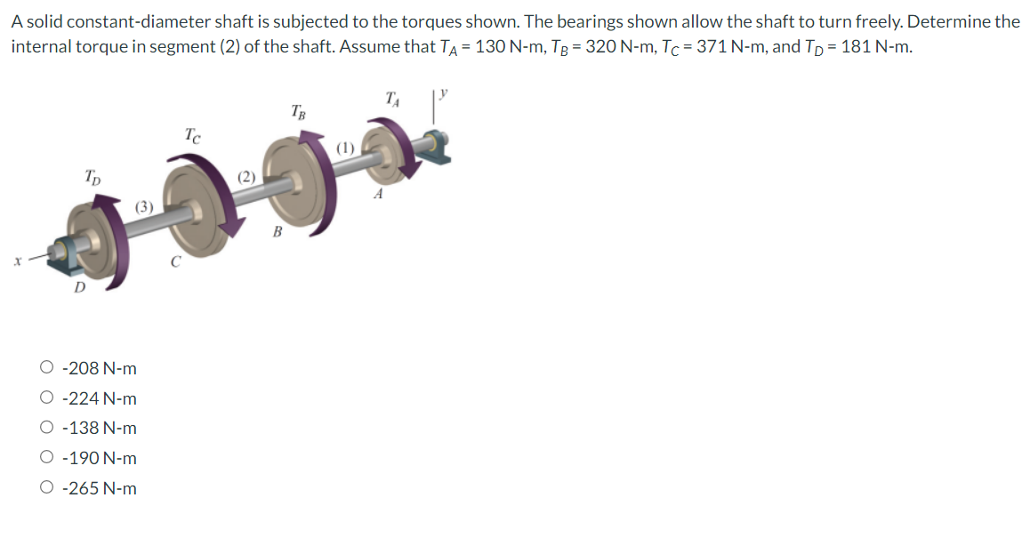 A solid constant-diameter shaft is subjected to the torques shown. The bearings shown allow the shaft to turn freely. Determine the
internal torque in segment (2) of the shaft. Assume that TA = 130 N-m, TB = 320 N-m, Tc = 371 N-m, and TD = 181 N-m.
TD
(3)
O -208 N-m
O -224 N-m
O -138 N-m
O -190 N-m
O -265 N-m
Tc
(2)
B
TB
(1)
TA
