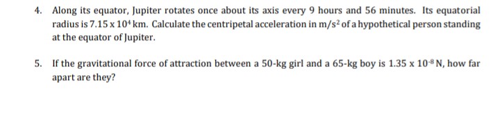 4. Along its equator, Jupiter rotates once about its axis every 9 hours and 56 minutes. Its equatorial
radius is 7.15 x 10¹ km. Calculate the centripetal acceleration in m/s² of a hypothetical person standing
at the equator of Jupiter.
5. If the gravitational force of attraction between a 50-kg girl and a 65-kg boy is 1.35 x 10-8 N, how far
apart are they?