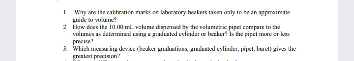 1. Why are the calibration marks on laboratory beakers taken only to be an approximate
guide to volume?
2. How does the 10.00 mL volume dispensed by the volumetric pipet compare to the
volumes as determined using a graduated cylinder or beaker? Is the pipet more or less
precise?
3. Which measuring device (beaker graduations, graduated cylinder, pipet, buret) gives the
greatest precision?
