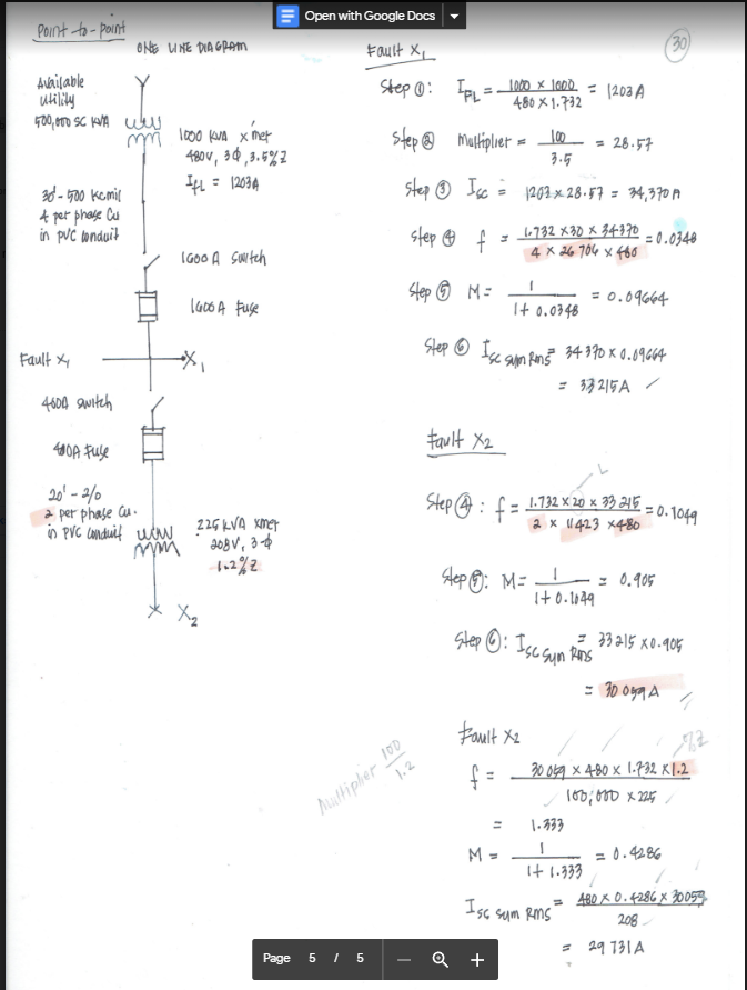 Point -to-point
Available
utility
400,000 SC KVA we
m
30-500 kcmil
& per phase Cu
in pvc conduit
Fault X
ONE LINE DIAGRAM
4600 switch
40A Fuse
20¹-2/0
a per phase Cu.
in PVC conduit wow
mm
1000 kVA x met
480v, 34,3.5%2
IfL = 1203 A
1600 A Switch
1600 A Fuse
225 KVA xmer
208V, 3-4
1-2%2
X₂
Page
Open with Google Docs
Fault XL
Step 1:
Multipler 100
1.2
5/5
IPL = 1000 x 1000 = 1203 A
480X1.732
Step@
Multiplier =
100
= 28.57
3.5
step Isc = 1202 x 28.57 = 34,370 A
step f
H
1-732 X30 x 34-370
4 x 26 704 x 480
=0.0348
Step M=1
= 0.09664
It 0.0348
Step Ise sum Rom 5² 34 370 x 0.09664
= 33215A
Fault X2
Step: f = 1.732 × 20 x 33 2415-
2 x 11423 x480
Hep: M = = 0.905
_!_
1+0.1049
Step : Ise Sun Rins
Fault X2
f=
M =
Iss sum RMS
30
Q +
-=0.1049
= 33215 x0.905
= 30099 A
30 049 x 480 x 1.732 x 1.2
100,000 x 225/
1.333
= 0.4286
1+ 1.333
= 480 X 0.4286 x 30059
208
= 29 731 A
1
762