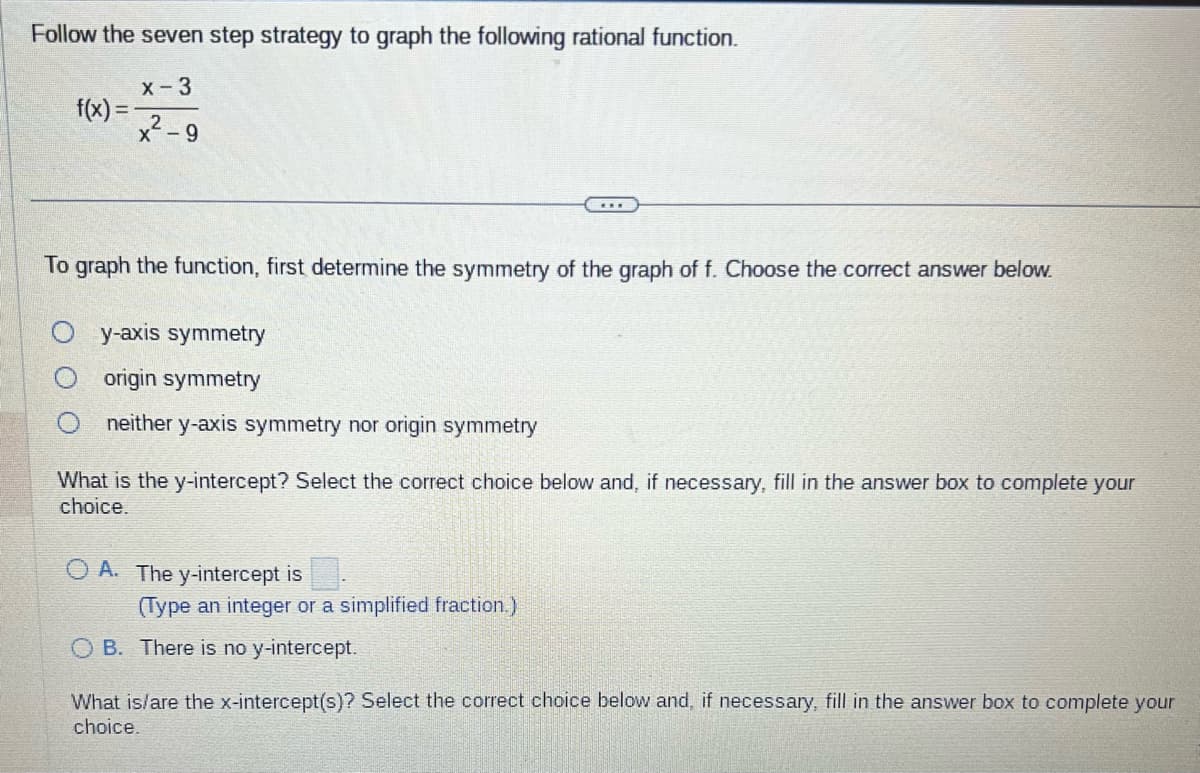 Follow the seven step strategy to graph the following rational function.
x-3
x-9
f(x)=
To graph the function, first determine the symmetry of the graph of f. Choose the correct answer below.
y-axis symmetry
origin symmetry
neither y-axis symmetry nor origin symmetry
What is the y-intercept? Select the correct choice below and, if necessary, fill in the answer box to complete your
choice.
OA. The y-intercept is
(Type an integer or a simplified fraction.)
OB. There is no y-intercept.
What is/are the x-intercept(s)? Select the correct choice below and, if necessary, fill in the answer box to complete your
choice.