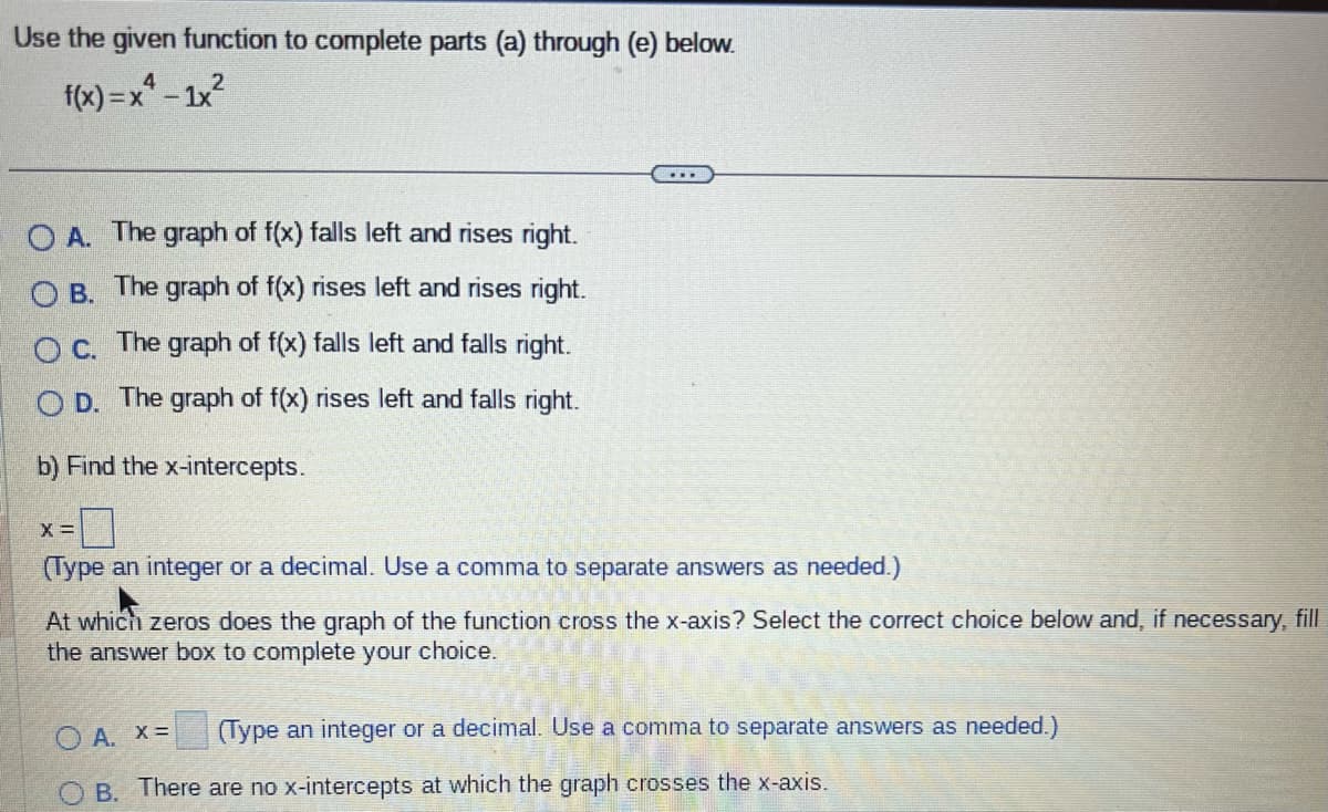 Use the given function to complete parts (a) through (e) below.
4
f(x)=x²-1x²
OA. The graph of f(x) falls left and rises right.
OB. The graph of f(x) rises left and rises right.
O c. The graph of f(x) falls left and falls right.
OD. The graph of f(x) rises left and falls right.
b) Find the x-intercepts.
X =
(Type an integer or a decimal. Use a comma to separate answers as needed.)
At which zeros does the graph of the function cross the x-axis? Select the correct choice below and, if necessary, fill
the answer box to complete your choice.
(Type an integer or a decimal. Use a comma to separate answers as needed.)
OA. X=
B. There are no x-intercepts at which the graph crosses the x-axis.