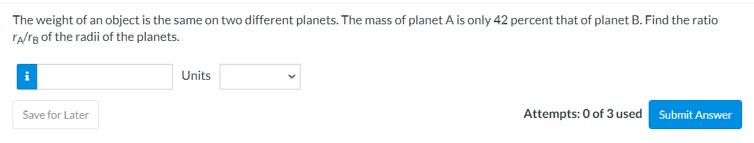 The weight of an object is the same on two different planets. The mass of planet A is only 42 percent that of planet B. Find the ratio
TA/rB of the radii of the planets.
i
Save for Later
Units
Attempts: 0 of 3 used
Submit Answer