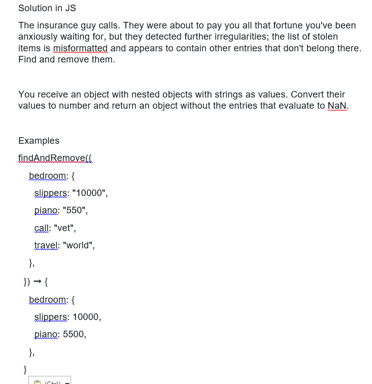 Solution in JS
The insurance guy calls. They were about to pay you all that fortune you've been
anxiously waiting for, but they detected further irregularities; the list of stolen
items is misformatted and appears to contain other entries that don't belong there.
Find and remove them.
You receive an object with nested objects with strings as values. Convert their
values to number and return an object without the entries that evaluate to NaN.
Examples
findAndRemove({
bedroom: {
slippers: "10000",
piano: "550",
call: "vet",
travel: "world",
},
}) → {
}
bedroom: {
slippers: 10000,
piano: 5500,
},
(Ctrl)