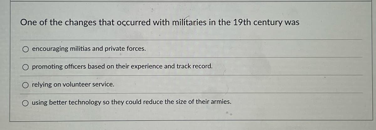 One of the changes that occurred with militaries in the 19th century was
encouraging militias and private forces.
O promoting officers based on their experience and track record.
relying on volunteer service.
O using better technology so they could reduce the size of their armies.