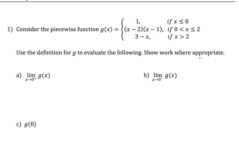 >= {x₁
1) Consider the piecewise function g(x) = (x-2)(x-1),
3-x,
a) lim g(x)
x→0+
1,
Use the definition for g to evaluate the following. Show work where appropriate.
c) g(0)
if x ≤ 0
if 0 < x≤ 2
if x > 2
b) lim g(x)
x-0-