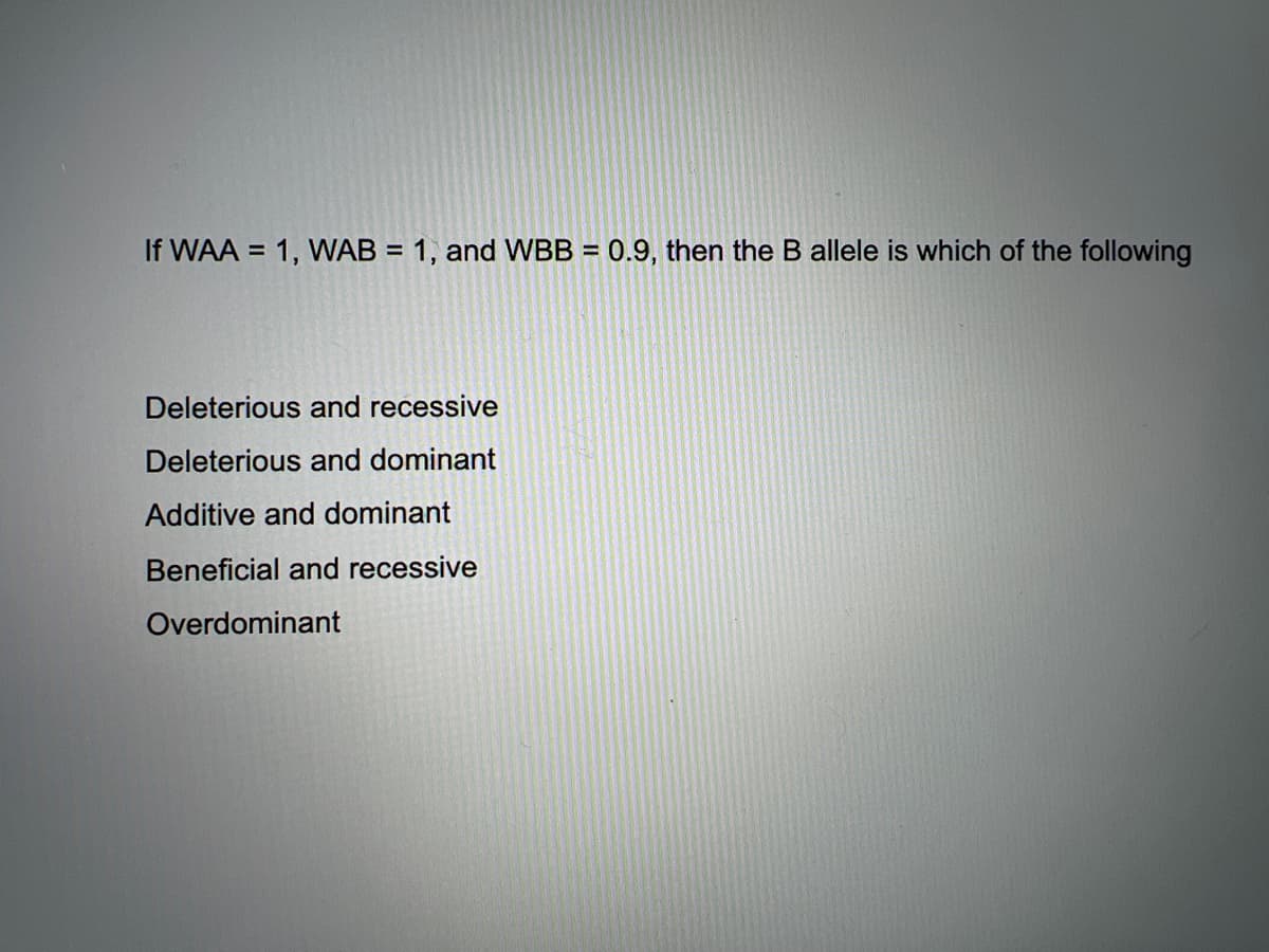 If WAA = 1, WAB = 1, and WBB = 0.9, then the B allele is which of the following
%3D
Deleterious and recessive
Deleterious and dominant
Additive and dominant
Beneficial and recessive
Overdominant
