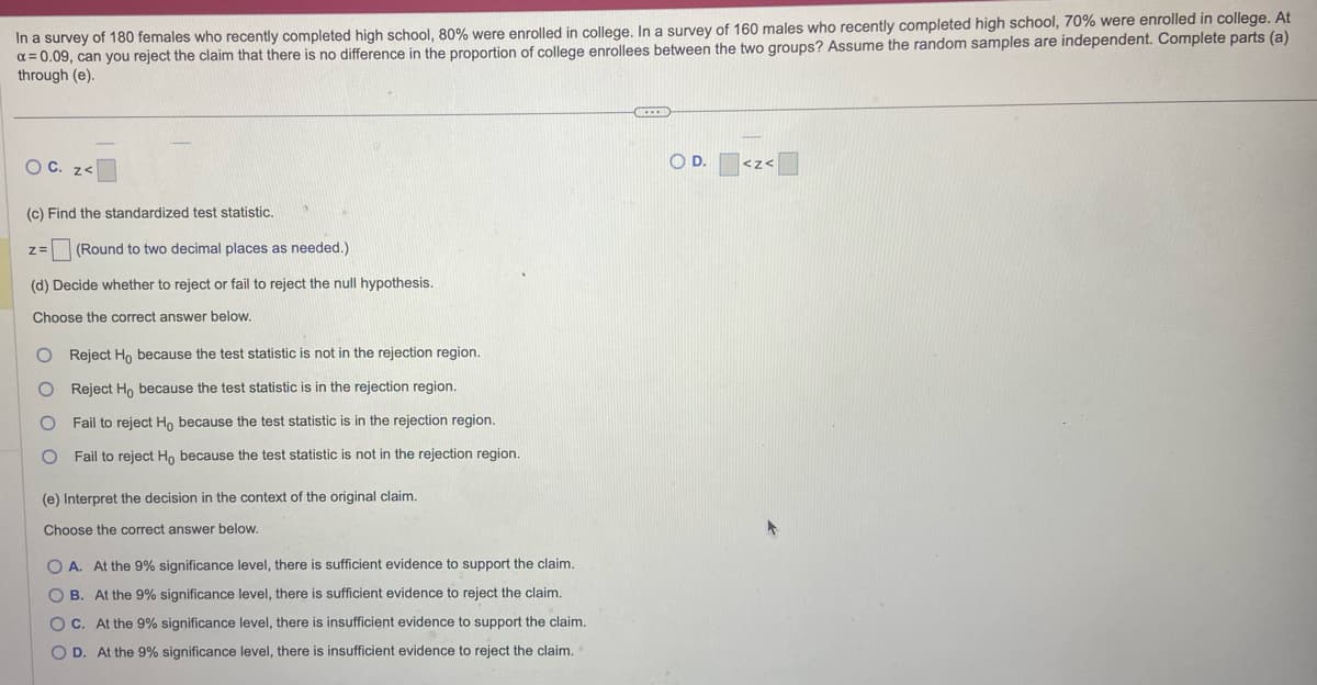 In a survey of 180 females who recently completed high school, 80% were enrolled in college. In a survey of 160 males who recently completed high school, 70% were enrolled in college. At
α=0.09, can you reject the claim that there is no difference in the proportion of college enrollees between the two groups? Assume the random samples are independent. Complete parts (a)
through (e).
O C. z<
9
(c) Find the standardized test statistic.
Z= (Round to two decimal places as needed.)
(d) Decide whether to reject or fail to reject the null hypothesis.
Choose the correct answer below.
O Reject Ho because the test statistic is not in the rejection region.
O Reject Ho because the test statistic is in the rejection region.
O Fail to reject Ho because the test statistic is in the rejection region.
O Fail to reject Ho because the test statistic is not in the rejection region.
(e) Interpret the decision in the context of the original claim.
Choose the correct answer below.
OA. At the 9% significance level, there is sufficient evidence to support the claim.
OB. At the 9% significance level, there is sufficient evidence to reject the claim.
OC. At the 9% significance level, there is insufficient evidence to support the claim.
OD. At the 9% significance level, there is insufficient evidence to reject the claim.
DE
O D.
-
<Z<