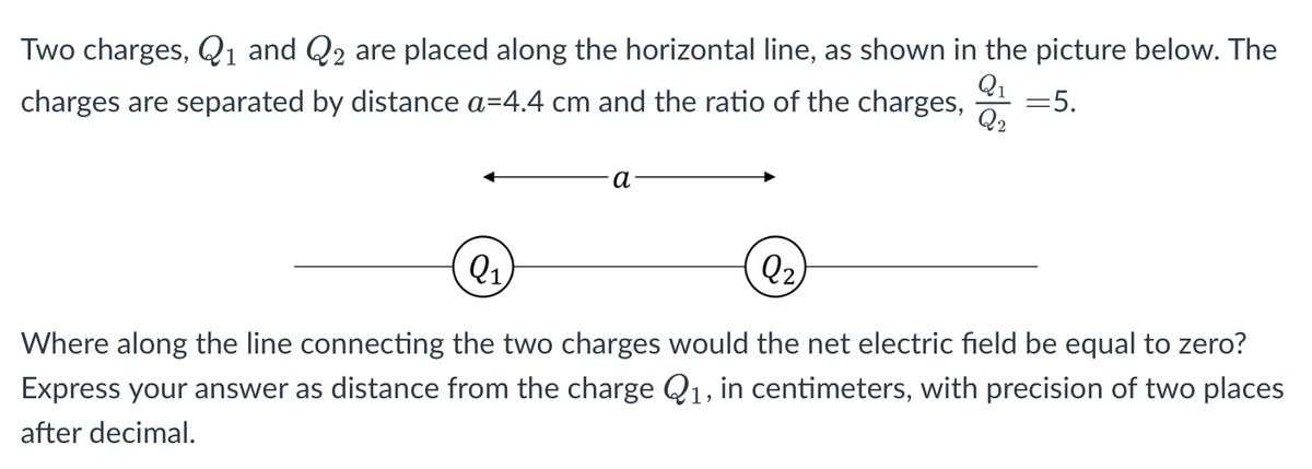 Two charges, Q1 and Q2 are placed along the horizontal line, as shown in the picture below. The
Q1
Q2
charges are separated by distance a=4.4 cm and the ratio of the charges,
=5.
а
Q1
Q2,
Where along the line connecting the two charges would the net electric field be equal to zero?
Express your answer as distance from the charge Q1, in centimeters, with precision of two places
after decimal.
