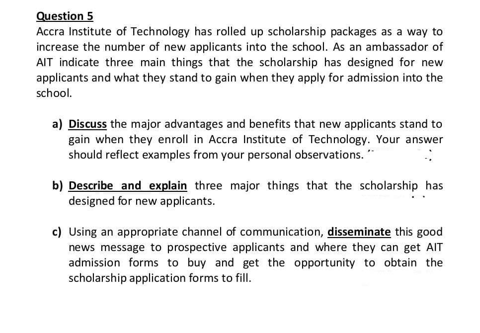 Question 5
Accra Institute of Technology has rolled up scholarship packages as a way to
increase the number of new applicants into the school. As an ambassador of
AIT indicate three main things that the scholarship has designed for new
applicants and what they stand to gain when they apply for admission into the
school.
a) Discuss the major advantages and benefits that new applicants stand to
gain when they enroll in Accra Institute of Technology. Your answer
should reflect examples from your personal observations.
b) Describe and explain three major things that the scholarship has
designed for new applicants.
c) Using an appropriate channel of communication, disseminate this good
news message to prospective applicants and where they can get AIT
admission forms to buy and get the opportunity to obtain the
scholarship application forms to fill.
