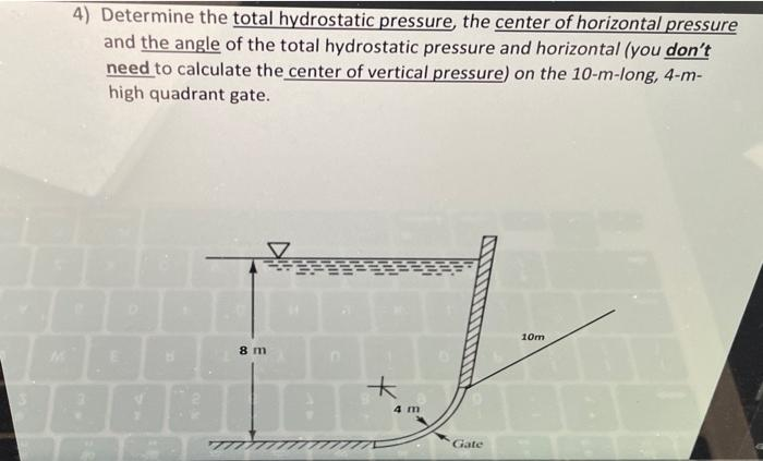 4) Determine the total hydrostatic pressure, the center of horizontal pressure
and the angle of the total hydrostatic pressure and horizontal (you don't
need to calculate the center of vertical pressure) on the 10-m-long, 4-m-
high quadrant gate.
B
8 m
7777
*
4 m
Gate
10m
