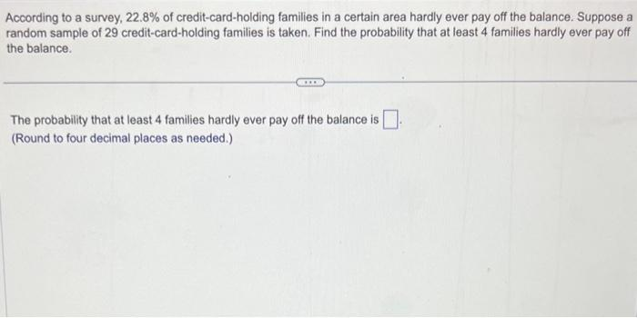 According to a survey, 22.8% of credit-card-holding families in a certain area hardly ever pay off the balance. Suppose a
random sample of 29 credit-card-holding families is taken. Find the probability that at least 4 families hardly ever pay off
the balance.
THE
The probability that at least 4 families hardly ever pay off the balance is
(Round to four decimal places as needed.)