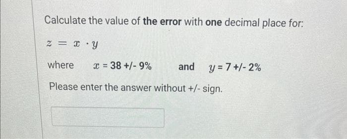 Calculate the value of the error with one decimal place for:
2 = X Y
where
x = 38 +/- 9%
Please enter the answer without +/- sign.
and
y = 7+/- 2%
