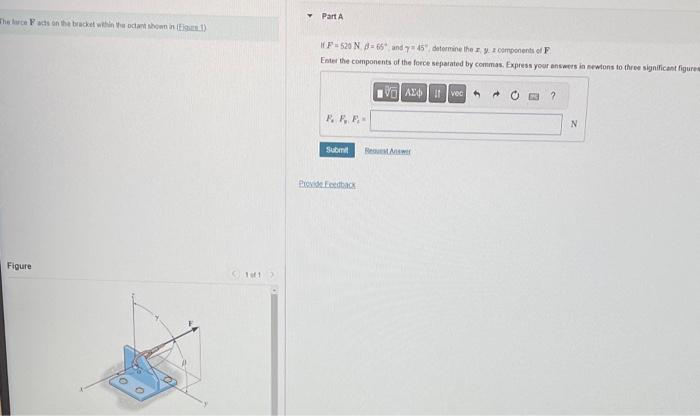 The lace Facts on the bracket within the octant shown in Fig.1)
Figure
Part A
HF-520 N-65 and y 45", determine the zy z components of F
Enter the components of the force separated by commas. Express your answers in newtons to three significant figures
Az ivec 0
F. P. F.
Submit
Provide Feedback
Request Answer
?
N
