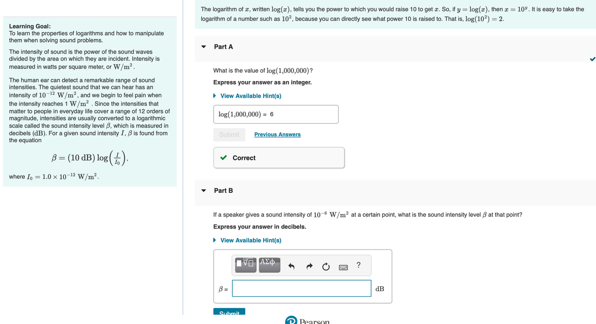 Learning Goal:
To learn the properties of logarithms and how to manipulate
them when solving sound problems.
The intensity of sound is the power of the sound waves
divided by the area on which they are incident. Intensity is
measured in watts per square meter, or W/m².
The human ear can detect a remarkable range of sound
intensities. The quietest sound that we can hear has an
intensity of 10-¹2 W/m², and we begin to feel pain when
the intensity reaches 1 W/m². Since the intensities that
matter to people in everyday life cover a range of 12 orders of
magnitude, intensities are usually converted to a logarithmic
scale called the sound intensity level 3, which is measured in
decibels (dB). For a given sound intensity I, B is found from
the equation
where Io
B = (10 dB) log (
In
= 1.0 × 10-¹² W/m².
The logarithm of x, written log(x), tells you the power to which you would raise 10 to get x. So, if y = log(x), then x = 10%. It is easy to take the
logarithm of a number such as 10², because you can directly see what power 10 is raised to. That is, log(10²) = 2.
Part A
What is the value of log (1,000,000)?
Express your answer as an integer.
► View Available Hint(s)
log (1,000,000) = 6
Submit
Part B
Previous Answers
Correct
If a speaker gives a sound intensity of 10-6 W/m² at a certain point, what is the sound intensity level 3 at that point?
Express your answer in decibels.
► View Available Hint(s)
Submit
ΑΣΦ
Pearson
=
?
dB