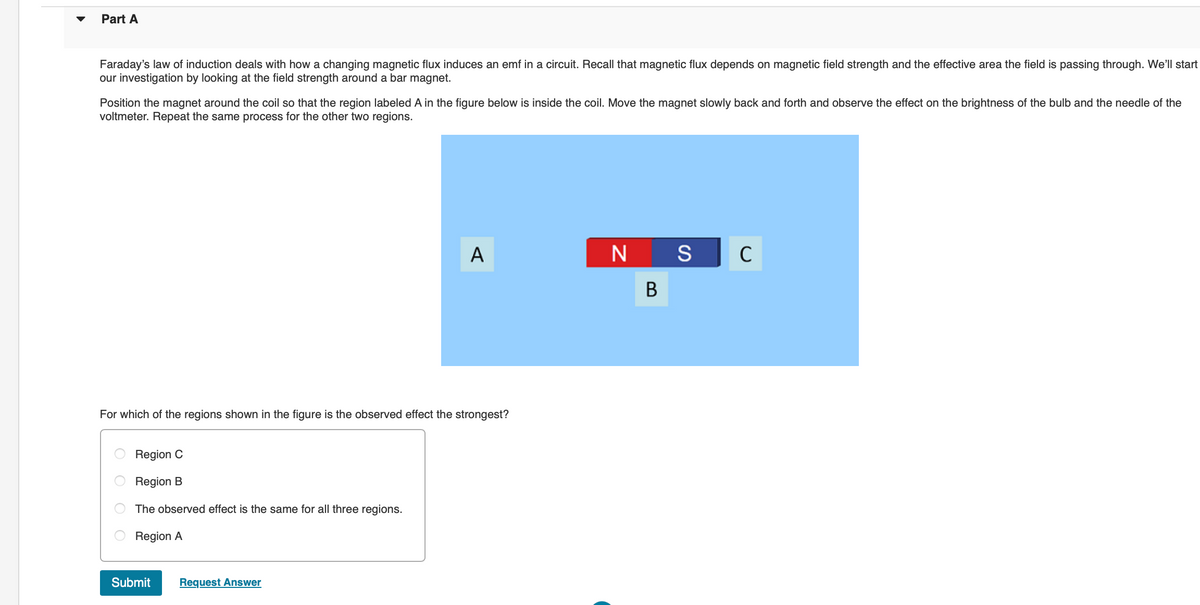 Part A
Faraday's law of induction deals with how a changing magnetic flux induces an emf in a circuit. Recall that magnetic flux depends on magnetic field strength and the effective area the field is passing through. We'll start
our investigation by looking at the field strength around a bar magnet.
Position the magnet around the coil so that the region labeled A in the figure below is inside the coil. Move the magnet slowly back and forth and observe the effect on the brightness of the bulb and the needle of the
voltmeter. Repeat the same process for the other two regions.
For which of the regions shown in the figure is the observed effect the strongest?
OO
оо
Re C
Region B
The observed effect is the same for all three regions.
Region A
A
Submit Request Answer
N S
B
с