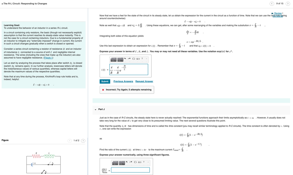 + The R-L Circuit: Responding to Changes
Learning Goal:
To understand the behavior of an inductor in a series R-L circuit.
In a circuit containing only resistors, the basic (though not necessarily explicit)
assumption is that the current reaches its steady-state value instantly. This is
not the case for a circuit containing inductors. Due to a fundamental property of
an inductor to mitigate any "externally imposed" change in current, the current
in such a circuit changes gradually when a switch is closed or opened.
Consider a series circuit containing a resistor of resistance R and an inductor
of inductance L connected to a source of emf & and negligible internal
resistance. The wires (including the ones that make up the inductor) are also
assumed to have negligible resistance. (Figure 1)
Let us start by analyzing the process that takes place after switch S₁ is closed
(switch S2 remains open). In our further analysis, lowercase letters will denote
the instantaneous values of various quantities, whereas capital letters will
denote the maximum values of the respective quantities.
Note that at any time during the process, Kirchhoff's loop rule holds and is,
indeed, helpful:
Figure
EvR-vL = 0
R
ww-o
+ ε
1 of 2
Review I
Now that we have a feel for the state of the circuit in its steady state, let us obtain the expression for the current in the circuit as a function of time. Note that we can use the logerylan going
around counterclockwise):
Note as well that vR=iR and VL =
Integrating both sides of this equation yields
i (t) =
Use this last expression to obtain an expression for i (t). Remember that x =
-i
and that io= i(0) = 0
Express your answer in terms of E, R, and L. You may or may not need all these variables. Use the notation exp (x) for e.
Submit
Part J
E
as
E
R R
i(6T)
Imax
e
6
Rt
L
x Incorrect; Try Again; 5 attempts remaining
?
Previous Answers Request Answer
He
EvR-vL=0
. Using these equations, we can get, after some rearranging of the variables and making the subsitution x =
dx = -dt
Just as in the case of R-C circuits, the steady state here is never actually reached: The exponential functions approach their limits asymptotically as t→∞ . However, it usually does not
take very long for the value of to get very close to its presumed limiting value. The next several questions illustrate this point.
i(t)
Find the ratio of the current i (t) at time t = 67 to the maximum current Imax= R
Express your answer numerically, using three significant figures.
Be
x = x0e-Rt/L
Note that the quantity L/R has dimensions of time and is called the time constant (you may recall similar terminology applied to R-C circuits). The time constant is often denoted by T. Using
T, one can write the expression
(1-e-Rt/
( 3 ?
i(t) =
WAS
9 of 15
i
(1-e-t/7)
>