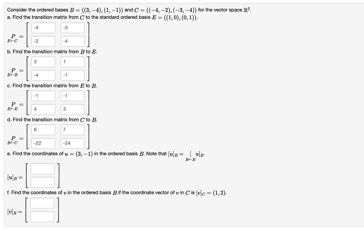 Consider the ordered bases B = ((3, –4), (1, −1)) and C = ((−4, −2), (−3,−4)) for the vector space R².
a. Find the transition matrix from C to the standard ordered basis E = = ((1,0), (0, 1)).
P
E-C
P =
E-B
b. Find the transition matrix from B to E.
1
P
B-E
-4
-2
P =
B-C
3
-4
[v] B =
c. Find the transition matrix from E to B.
-1
4
-3
-4
6
-1
d. Find the transition matrix from C to B.
7
-22
-1
3
-24
e. Find the coordinates of u
-
(3,-1) in the ordered basis B. Note that [u] B =
[u]E.
B-E
[u] B =
f. Find the coordinates of u in the ordered basis B if the coordinate vector of v in C is [v]c = (1, 2).