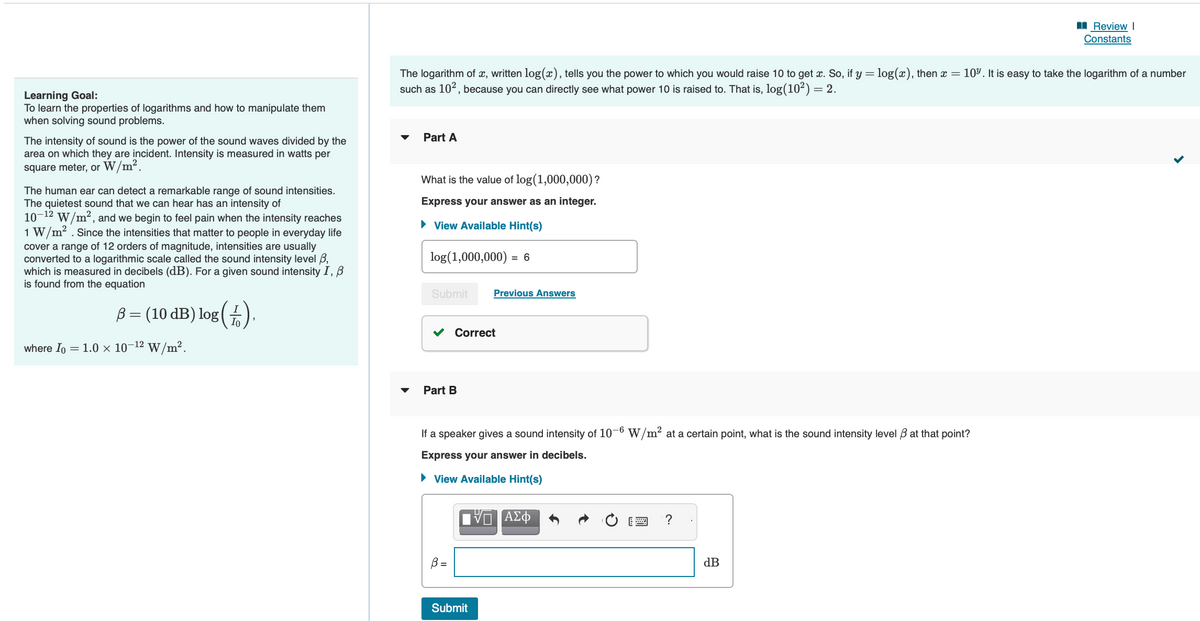 Learning Goal:
To learn the properties of logarithms and how to manipulate them
when solving sound problems.
The intensity of sound is the power of the sound waves divided by the
area on which they are incident. Intensity is measured in watts per
square meter, or W/m².
The human ear can detect a remarkable range of sound intensities.
The quietest sound that we can hear has an intensity of
10-12 W/m², and we begin to feel pain when the intensity reaches
1 W/m². Since the intensities that matter to people in everyday life
cover a range of 12 orders of magnitude, intensities are usually
converted to a logarithmic scale called the sound intensity level 3,
which is measured in decibels (dB). For a given sound intensity I, B
is found from the equation
B = (10 dB) log Io
where Io
= 1.0 × 10-¹² W/m².
The logarithm of x, written log(x), tells you the power to which you would raise 10 to get x. So, if y = log(x), then x = 10%. It is easy to take the logarithm of a number
such as 10², because you can directly see what power 10 is raised to. That is, log(10²) = 2.
Part A
What is the value of log (1,000,000)?
Express your answer as an integer.
► View Available Hint(s)
log (1,000,000) = 6
Submit
Part B
Correct
B =
Previous Answers
If a speaker gives a sound intensity of 10-6 W/m² at a certain point, what is the sound intensity level 3 at that point?
Express your answer in decibels.
► View Available Hint(s)
[VD ΑΣΦ
Submit
?
Review I
Constants
dB