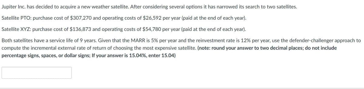 Jupiter Inc. has decided to acquire a new weather satellite. After considering several options it has narrowed its search to two satellites.
Satellite PTO: purchase cost of $307,270 and operating costs of $26,592 per year (paid at the end of each year).
Satellite XYZ: purchase cost of $136,873 and operating costs of $54,780 per year (paid at the end of each year).
Both satellites have a service life of 9 years. Given that the MARR is 5% per year and the reinvestment rate is 12% per year, use the defender-challenger approach to
compute the incremental external rate of return of choosing the most expensive satellite. (note: round your answer to two decimal places; do not include
percentage signs, spaces, or dollar signs; If your answer is 15.04%, enter 15.04)
