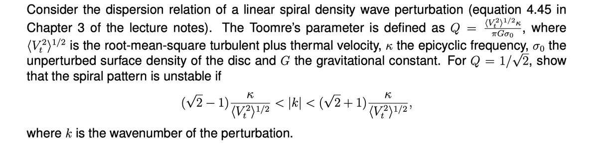 =
(V2)1/2 K
πGOO
'
Consider the dispersion relation of a linear spiral density wave perturbation (equation 4.45 in
Chapter 3 of the lecture notes). The Toomre's parameter is defined as Q
where
(V2) 1/2 is the root-mean-square turbulent plus thermal velocity, к the epicyclic frequency, σ the
unperturbed surface density of the disc and G the gravitational constant. For Q = 1/√2, show
that the spiral pattern is unstable if
К
(√2-1)
(V²² ) 1/2 < |k| < (√√2+1)
where k is the wavenumber of the perturbation.
К
(V+2)1/2