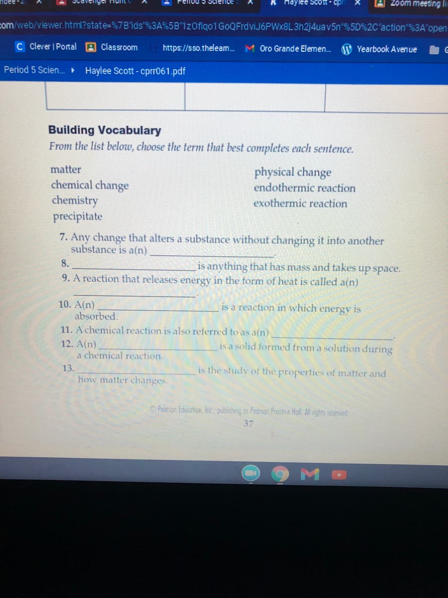 K Haylee Scott - cp
Zoom meeting lin
com/web/viewer.html?state%=D%7B'ids %3A%5B"1zOflgo1GoQFrdviJ6PWx8L3h2j4uav5n"%5D%2C"action"%3A'open
C Clever | Portal A Classroom
https://sso.theleam.
M Oro Grande Elemen.
W Yearbook Aven ue
Period 5 Scien.
Haylee Scott - cprr061.pdf
Building Vocabulary
From the list below, choose the term that best completes each sentence.
matter
physical change
endothermic reaction
chemical change
chemistry
precipitate
exothermic reaction
7. Any change that alters a substance without changing it into another
substance is a(n)
8.
is anything that has mass and takes up space.
9. A reaction that releases energy in the form of heat is called a(n)
10. A(n)
absorbed.
11. A chemical reaction is also referred to as a(n)
is a reaction in which
energy
is
12. A(n)
a chemical reaction.
is a solid formed from a solution during
13.
is the study of the properties of matter and
how matter changes.
OPearson Education, Inc., publishing as Pearson Prentice Hall. All rights reserved
37
