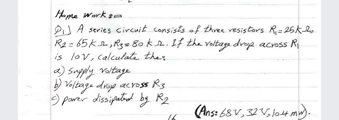 Home work sa
PiJ A sevies Circuit.consists of three resistors R=25k,
R2 = 65k2,R3=80 k.1f the voltage drop across R
is lov, calculata thes
a) Supply voltage
) Valtage drop across Rg
9 power dissipatd by R2
%3D
(Ans: 68 V, 32 V, l04 mw).
