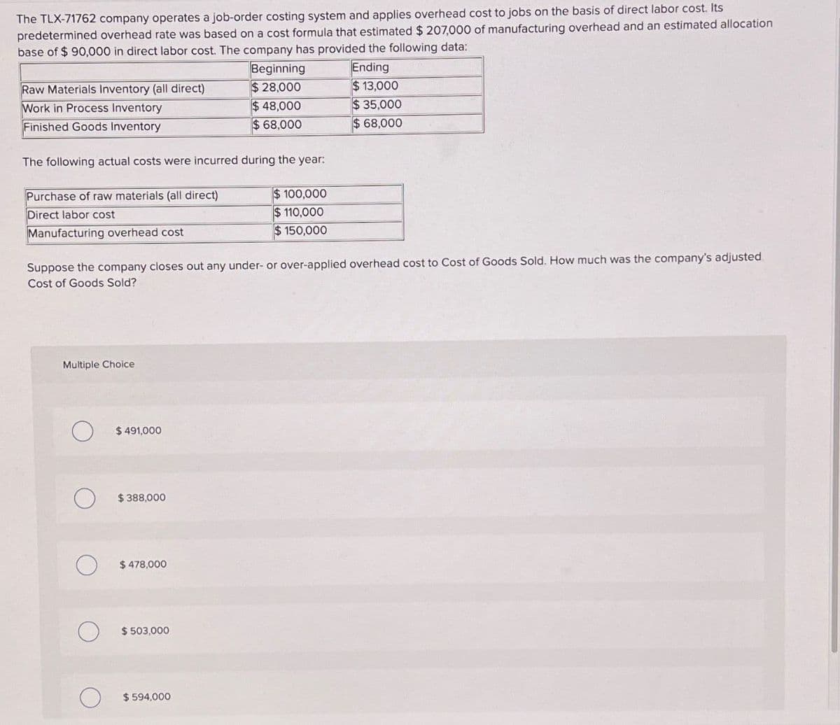 The TLX-71762 company operates a job-order costing system and applies overhead cost to jobs on the basis of direct labor cost. Its
predetermined overhead rate was based on a cost formula that estimated $207,000 of manufacturing overhead and an estimated allocation
base of $ 90,000 in direct labor cost. The company has provided the following data:
Raw Materials Inventory (all direct)
Beginning
$28,000
Ending
$13,000
Work in Process Inventory
Finished Goods Inventory
$ 48,000
$68,000
$ 35,000
$68,000
The following actual costs were incurred during the year:
Purchase of raw materials (all direct)
Direct labor cost
Manufacturing overhead cost
$ 100,000
$110,000
$150,000
Suppose the company closes out any under- or over-applied overhead cost to Cost of Goods Sold. How much was the company's adjusted
Cost of Goods Sold?
Multiple Choice
$491,000
$388,000
$478,000
О
$ 503,000
О
$ 594,000