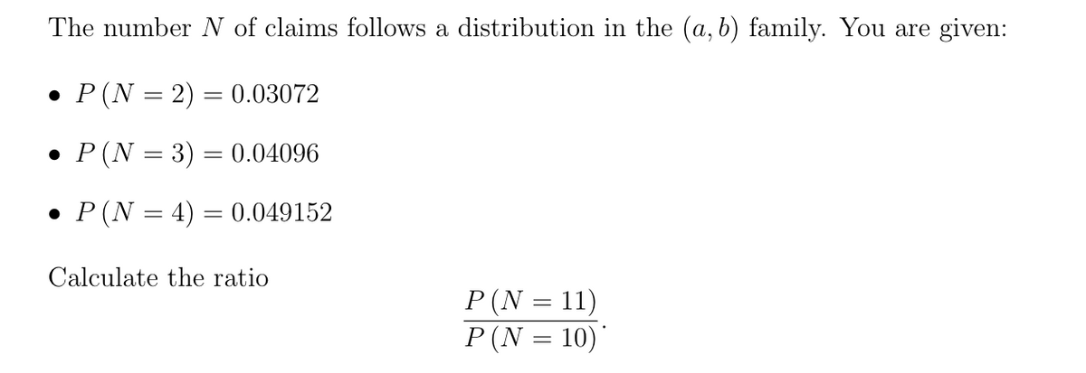 The number N of claims follows a distribution in the (a, b) family. You are given:
• P (N = 2) = 0.03072
• P(N = 3) = 0.04096
• P(N = 4) = 0.049152
Calculate the ratio
P (N = 11)
P(N = 10)'
