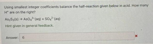 Using smallest integer coefficients balance the half-reaction given below in acid. How many
H* are on the right?
As2S3(s) → AsO4³-(aq) + SO4²- (aq)
Hint given in general feedback.
Answer: 6
x