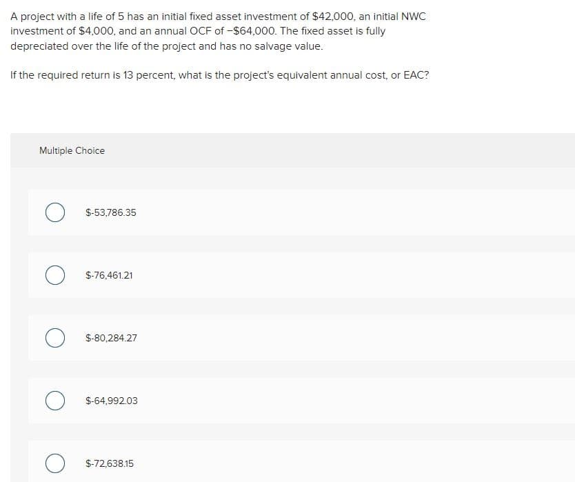 A project with a life of 5 has an initial fixed asset investment of $42,000, an initial NWC
investment of $4,000, and an annual OCF of -$64,000. The fixed asset is fully
depreciated over the life of the project and has no salvage value.
If the required return is 13 percent, what is the project's equivalent annual cost, or EAC?
Multiple Choice
O
O
O
о
о
$-53,786.35
$-76,461.21
$-80,284.27
$-64,992.03
$-72,638.15