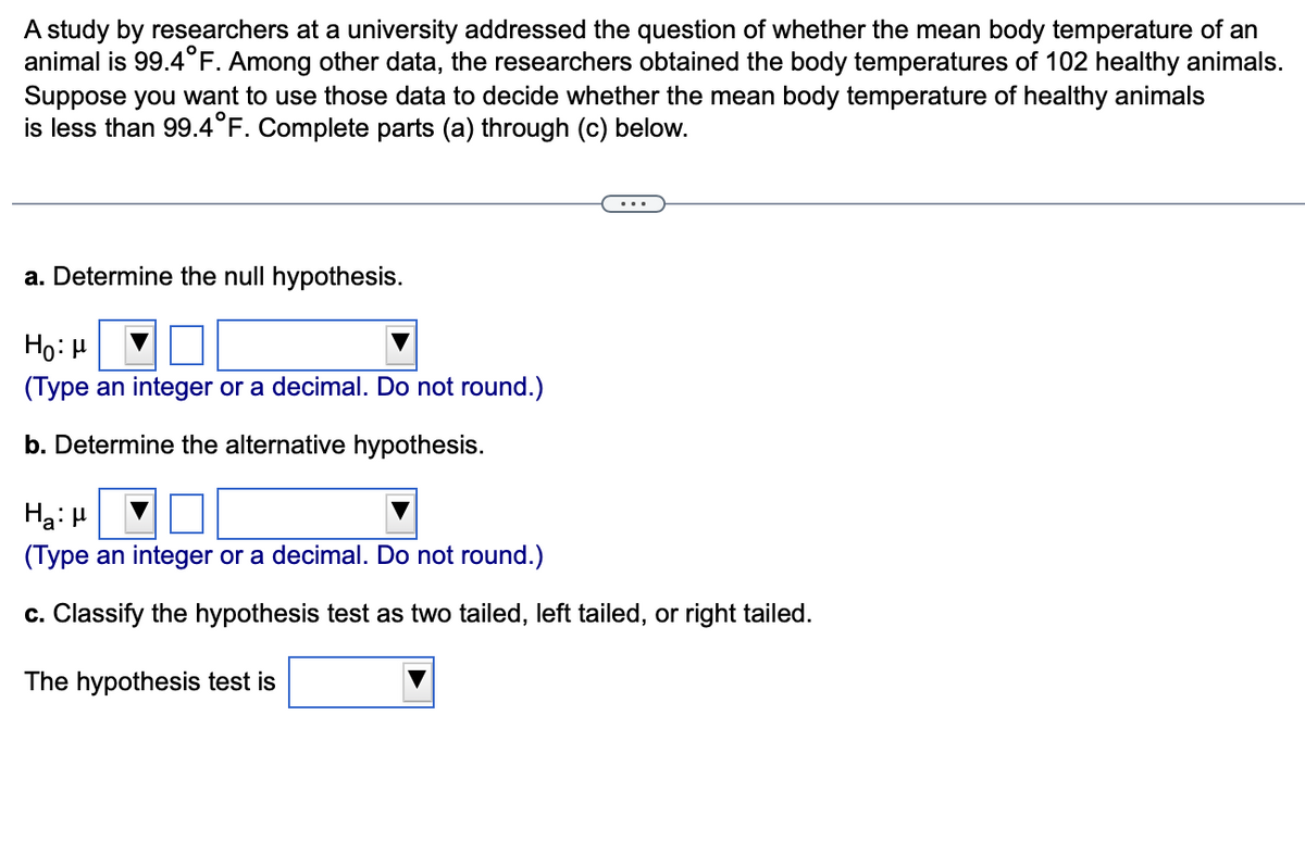 A study by researchers at a university addressed the question of whether the mean body temperature of an
animal is 99.4°F. Among other data, the researchers obtained the body temperatures of 102 healthy animals.
Suppose you want to use those data to decide whether the mean body temperature of healthy animals
is less than 99.4°F. Complete parts (a) through (c) below.
a. Determine the null hypothesis.
Ho: μ
(Type an integer or a decimal. Do not round.)
b. Determine the alternative hypothesis.
Ha: μ
(Type an integer or a decimal. Do not round.)
c. Classify the hypothesis test as two tailed, left tailed, or right tailed.
The hypothesis test is