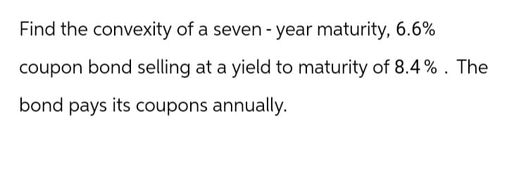 Find the convexity of a seven - year maturity, 6.6%
coupon bond selling at a yield to maturity of 8.4%. The
bond pays its coupons annually.