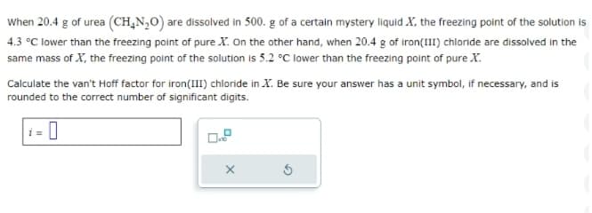 When 20.4 g of urea (CH₂N₂O) are dissolved in 500. g of a certain mystery liquid X, the freezing point of the solution is
4.3 °C lower than the freezing point of pure X. On the other hand, when 20.4 g of iron(III) chloride are dissolved in the
same mass of X, the freezing point of the solution is 5.2 °C lower than the freezing point of pure X.
Calculate the van't Hoff factor for iron(III) chloride in X. Be sure your answer has a unit symbol, if necessary, and is
rounded to the correct number of significant digits.
0
X