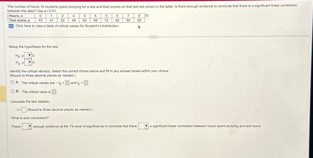 The number of hours 10 students spent studying for a test and their scores on that test are shown in the table. Is there enough evidence to conclude that there is a significant linear correlation
between the data? Use a=0.01.
Hours, x
Test score, y
Click here to view a table of critical values for Student's t-distribution.
0
43
1
2 4 4 5 5
41 53 48 60 66 72
Setup the hypothesis for the test.
Ho: P
0
HP YO
Calculate the test statistic.
There
Identify the critical value(s). Select the correct choice below and fill in any answer boxes within your choice.
(Round to three decimal places as needed.)
OA. The critical values are -to = and to =
OB. The critical value is
t= (Round to three decimal places as needed.)
What is your conclusion?
6
82
7 8
80 95
enough evidence at the 1% level of significance to conclude that there
a significant linear correlation between hours spent studying and test score.